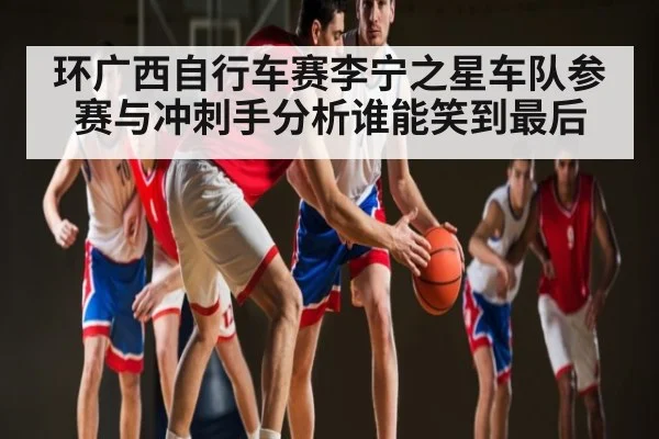 环广西自行车赛李宁之星车队参赛与冲刺手分析谁能笑到最后 | kaiyun